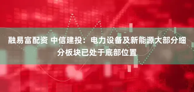 融易富配资 中信建投：电力设备及新能源大部分细分板块已处于底部位置