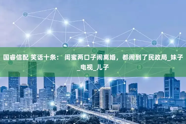 国睿信配 笑话十条： 闺蜜两口子闹离婚，都闹到了民政局_妹子_电视_儿子