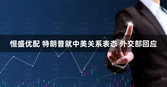 恒盛优配 特朗普就中美关系表态 外交部回应