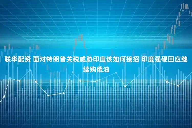 联华配资 面对特朗普关税威胁印度该如何接招 印度强硬回应继续购俄油