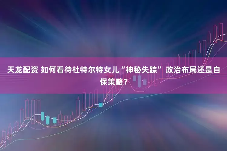 天龙配资 如何看待杜特尔特女儿“神秘失踪” 政治布局还是自保策略？