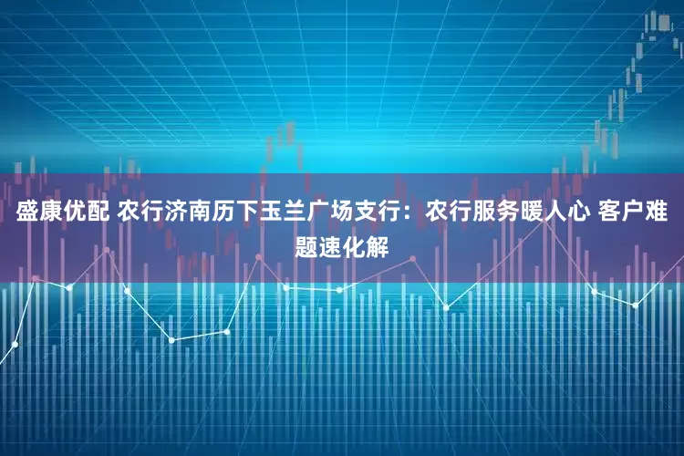 盛康优配 农行济南历下玉兰广场支行：农行服务暖人心 客户难题速化解