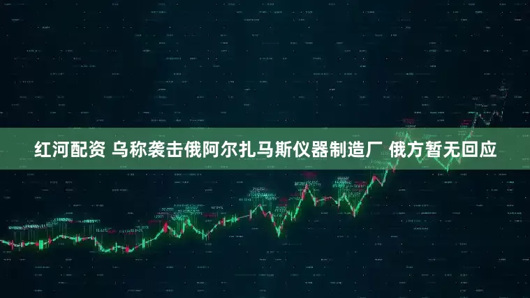 红河配资 乌称袭击俄阿尔扎马斯仪器制造厂 俄方暂无回应