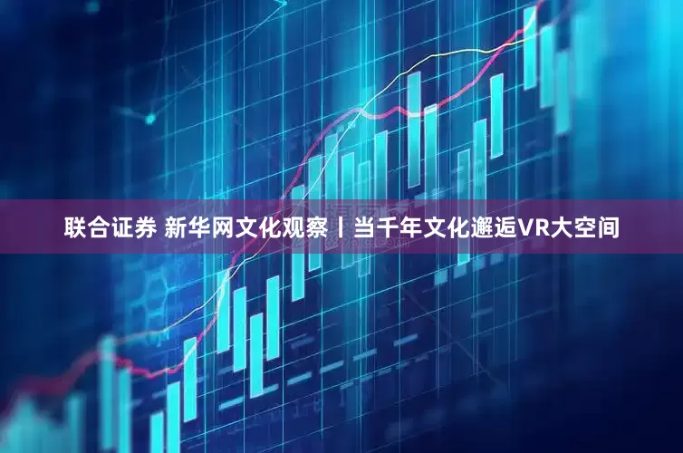 联合证券 新华网文化观察丨当千年文化邂逅VR大空间