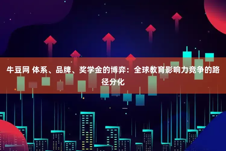 牛豆网 体系、品牌、奖学金的博弈：全球教育影响力竞争的路径分化