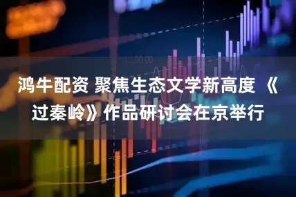 鸿牛配资 聚焦生态文学新高度 《过秦岭》作品研讨会在京举行
